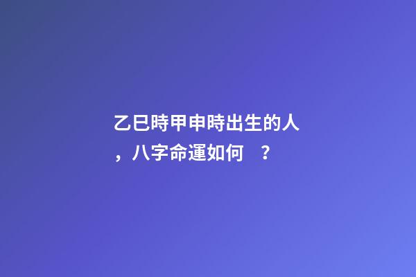 乙巳時甲申時出生的人，八字命運如何？
